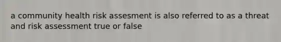 a community health risk assesment is also referred to as a threat and risk assessment true or false