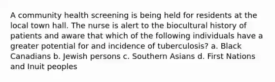 A community health screening is being held for residents at the local town hall. The nurse is alert to the biocultural history of patients and aware that which of the following individuals have a greater potential for and incidence of tuberculosis? a. Black Canadians b. Jewish persons c. Southern Asians d. First Nations and Inuit peoples