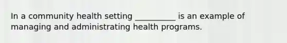 In a community health setting __________ is an example of managing and administrating health programs.