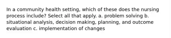 In a community health setting, which of these does the nursing process include? Select all that apply. a. problem solving b. situational analysis, decision making, planning, and outcome evaluation c. implementation of changes