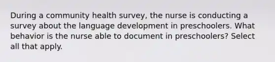 During a community health survey, the nurse is conducting a survey about the language development in preschoolers. What behavior is the nurse able to document in preschoolers? Select all that apply.