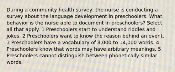 During a community health survey, the nurse is conducting a survey about the language development in preschoolers. What behavior is the nurse able to document in preschoolers? Select all that apply. 1 Preschoolers start to understand riddles and jokes. 2 Preschoolers want to know the reason behind an event. 3 Preschoolers have a vocabulary of 8,000 to 14,000 words. 4 Preschoolers know that words may have arbitrary meanings. 5 Preschoolers cannot distinguish between phonetically similar words.