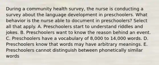 During a community health survey, the nurse is conducting a survey about the language development in preschoolers. What behavior is the nurse able to document in preschoolers? Select all that apply. A. Preschoolers start to understand riddles and jokes. B. Preschoolers want to know the reason behind an event. C. Preschoolers have a vocabulary of 8,000 to 14,000 words. D. Preschoolers know that words may have arbitrary meanings. E. Preschoolers cannot distinguish between phonetically similar words