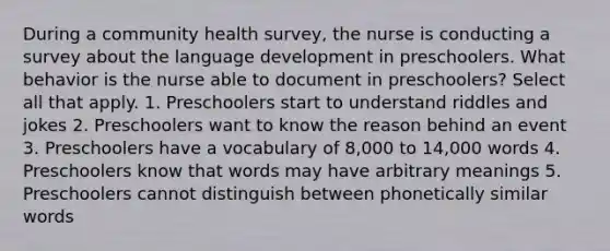 During a community health survey, the nurse is conducting a survey about the language development in preschoolers. What behavior is the nurse able to document in preschoolers? Select all that apply. 1. Preschoolers start to understand riddles and jokes 2. Preschoolers want to know the reason behind an event 3. Preschoolers have a vocabulary of 8,000 to 14,000 words 4. Preschoolers know that words may have arbitrary meanings 5. Preschoolers cannot distinguish between phonetically similar words