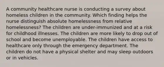 A community healthcare nurse is conducting a survey about homeless children in the community. Which finding helps the nurse distinguish absolute homelessness from relative homelessness? The children are under-immunized and at a risk for childhood illnesses. The children are more likely to drop out of school and become unemployable. The children have access to healthcare only through the emergency department. The children do not have a physical shelter and may sleep outdoors or in vehicles.