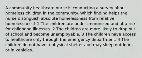 A community healthcare nurse is conducting a survey about homeless children in the community. Which finding helps the nurse distinguish absolute homelessness from relative homelessness? 1 The children are under-immunized and at a risk for childhood illnesses. 2 The children are more likely to drop out of school and become unemployable. 3 The children have access to healthcare only through the emergency department. 4 The children do not have a physical shelter and may sleep outdoors or in vehicles.