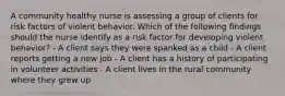 A community healthy nurse is assessing a group of clients for risk factors of violent behavior. Which of the following findings should the nurse identify as a risk factor for developing violent behavior? - A client says they were spanked as a child - A client reports getting a new job - A client has a history of participating in volunteer activities - A client lives in the rural community where they grew up