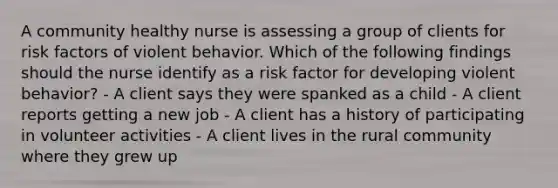 A community healthy nurse is assessing a group of clients for risk factors of violent behavior. Which of the following findings should the nurse identify as a risk factor for developing violent behavior? - A client says they were spanked as a child - A client reports getting a new job - A client has a history of participating in volunteer activities - A client lives in the rural community where they grew up