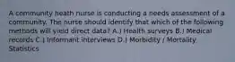 A community heath nurse is conducting a needs assessment of a community. The nurse should identify that which of the following methods will yield direct data? A.) Health surveys B.) Medical records C.) Informant interviews D.) Morbidity / Mortality Statistics