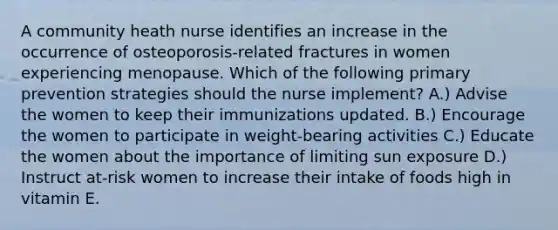 A community heath nurse identifies an increase in the occurrence of osteoporosis-related fractures in women experiencing menopause. Which of the following primary prevention strategies should the nurse implement? A.) Advise the women to keep their immunizations updated. B.) Encourage the women to participate in weight-bearing activities C.) Educate the women about the importance of limiting sun exposure D.) Instruct at-risk women to increase their intake of foods high in vitamin E.