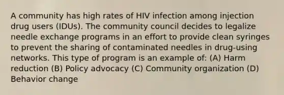 A community has high rates of HIV infection among injection drug users (IDUs). The community council decides to legalize needle exchange programs in an effort to provide clean syringes to prevent the sharing of contaminated needles in drug-using networks. This type of program is an example of: (A) Harm reduction (B) Policy advocacy (C) Community organization (D) Behavior change