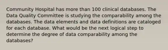 Community Hospital has more than 100 clinical databases. The Data Quality Committee is studying the comparability among the databases. The data elements and data definitions are cataloged for each database. What would be the next logical step to determine the degree of data comparability among the databases?