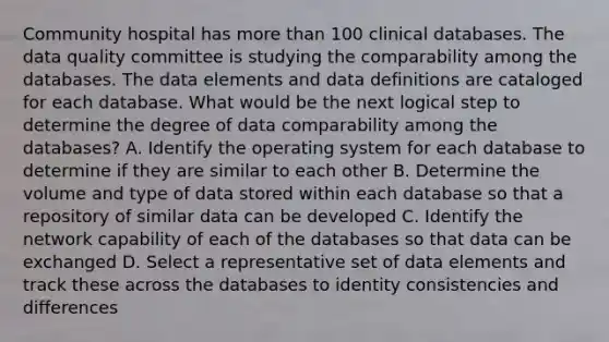 Community hospital has more than 100 clinical databases. The data quality committee is studying the comparability among the databases. The data elements and data definitions are cataloged for each database. What would be the next logical step to determine the degree of data comparability among the databases? A. Identify the operating system for each database to determine if they are similar to each other B. Determine the volume and type of data stored within each database so that a repository of similar data can be developed C. Identify the network capability of each of the databases so that data can be exchanged D. Select a representative set of data elements and track these across the databases to identity consistencies and differences