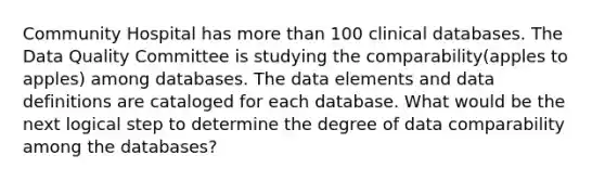 Community Hospital has more than 100 clinical databases. The Data Quality Committee is studying the comparability(apples to apples) among databases. The data elements and data definitions are cataloged for each database. What would be the next logical step to determine the degree of data comparability among the databases?