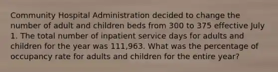 Community Hospital Administration decided to change the number of adult and children beds from 300 to 375 effective July 1. The total number of inpatient service days for adults and children for the year was 111,963. What was the percentage of occupancy rate for adults and children for the entire year?