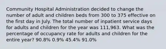 Community Hospital Administration decided to change the number of adult and children beds from 300 to 375 effective on the first day in July. The total number of inpatient service days for adults and children for the year was 111,963. What was the percentage of occupancy rate for adults and children for the entire year? 90.8% 0.9% 45.4% 91.0%