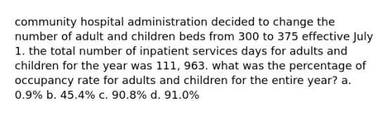 community hospital administration decided to change the number of adult and children beds from 300 to 375 effective July 1. the total number of inpatient services days for adults and children for the year was 111, 963. what was the percentage of occupancy rate for adults and children for the entire year? a. 0.9% b. 45.4% c. 90.8% d. 91.0%