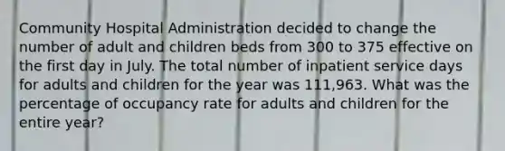 Community Hospital Administration decided to change the number of adult and children beds from 300 to 375 effective on the first day in July. The total number of inpatient service days for adults and children for the year was 111,963. What was the percentage of occupancy rate for adults and children for the entire year?