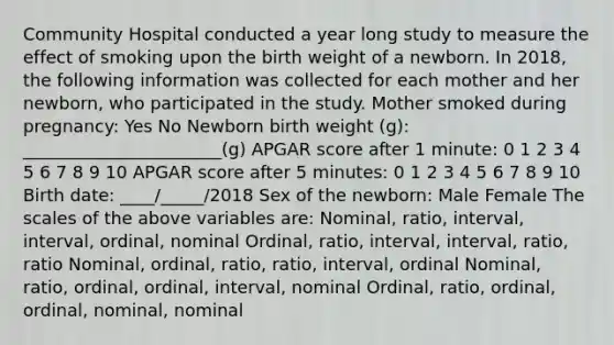 Community Hospital conducted a year long study to measure the effect of smoking upon the birth weight of a newborn. In 2018, the following information was collected for each mother and her newborn, who participated in the study. Mother smoked during pregnancy: Yes No Newborn birth weight (g): _______________________(g) APGAR score after 1 minute: 0 1 2 3 4 5 6 7 8 9 10 APGAR score after 5 minutes: 0 1 2 3 4 5 6 7 8 9 10 Birth date: ____/_____/2018 Sex of the newborn: Male Female The scales of the above variables are: Nominal, ratio, interval, interval, ordinal, nominal Ordinal, ratio, interval, interval, ratio, ratio Nominal, ordinal, ratio, ratio, interval, ordinal Nominal, ratio, ordinal, ordinal, interval, nominal Ordinal, ratio, ordinal, ordinal, nominal, nominal