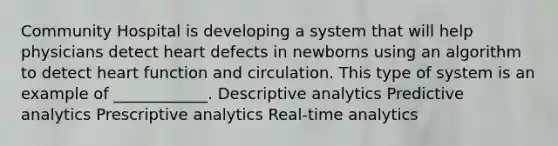 Community Hospital is developing a system that will help physicians detect heart defects in newborns using an algorithm to detect heart function and circulation. This type of system is an example of ____________. Descriptive analytics Predictive analytics Prescriptive analytics Real-time analytics