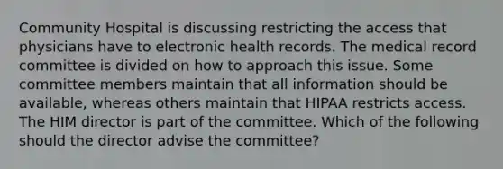 Community Hospital is discussing restricting the access that physicians have to electronic health records. The medical record committee is divided on how to approach this issue. Some committee members maintain that all information should be available, whereas others maintain that HIPAA restricts access. The HIM director is part of the committee. Which of the following should the director advise the committee?