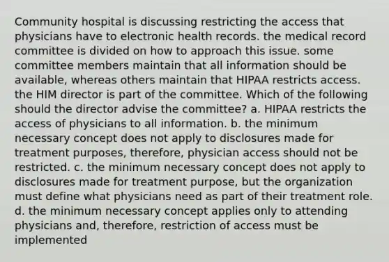 Community hospital is discussing restricting the access that physicians have to electronic health records. the medical record committee is divided on how to approach this issue. some committee members maintain that all information should be available, whereas others maintain that HIPAA restricts access. the HIM director is part of the committee. Which of the following should the director advise the committee? a. HIPAA restricts the access of physicians to all information. b. the minimum necessary concept does not apply to disclosures made for treatment purposes, therefore, physician access should not be restricted. c. the minimum necessary concept does not apply to disclosures made for treatment purpose, but the organization must define what physicians need as part of their treatment role. d. the minimum necessary concept applies only to attending physicians and, therefore, restriction of access must be implemented