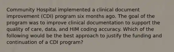 Community Hospital implemented a clinical document improvement (CDI) program six months ago. The goal of the program was to improve clinical documentation to support the quality of care, data, and HIM coding accuracy. Which of the following would be the best approach to justify the funding and continuation of a CDI program?