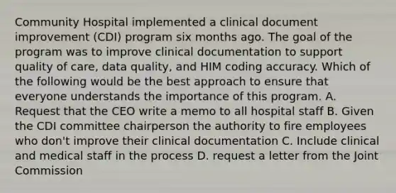 Community Hospital implemented a clinical document improvement (CDI) program six months ago. The goal of the program was to improve clinical documentation to support quality of care, data quality, and HIM coding accuracy. Which of the following would be the best approach to ensure that everyone understands the importance of this program. A. Request that the CEO write a memo to all hospital staff B. Given the CDI committee chairperson the authority to fire employees who don't improve their clinical documentation C. Include clinical and medical staff in the process D. request a letter from the Joint Commission