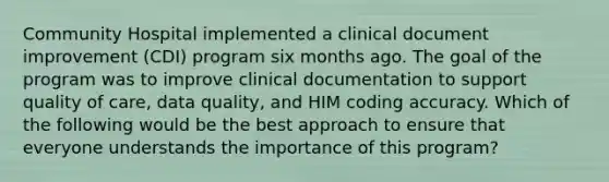 Community Hospital implemented a clinical document improvement (CDI) program six months ago. The goal of the program was to improve clinical documentation to support quality of care, data quality, and HIM coding accuracy. Which of the following would be the best approach to ensure that everyone understands the importance of this program?