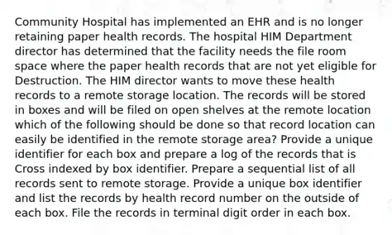 Community Hospital has implemented an EHR and is no longer retaining paper health records. The hospital HIM Department director has determined that the facility needs the file room space where the paper health records that are not yet eligible for Destruction. The HIM director wants to move these health records to a remote storage location. The records will be stored in boxes and will be filed on open shelves at the remote location which of the following should be done so that record location can easily be identified in the remote storage area? Provide a unique identifier for each box and prepare a log of the records that is Cross indexed by box identifier. Prepare a sequential list of all records sent to remote storage. Provide a unique box identifier and list the records by health record number on the outside of each box. File the records in terminal digit order in each box.