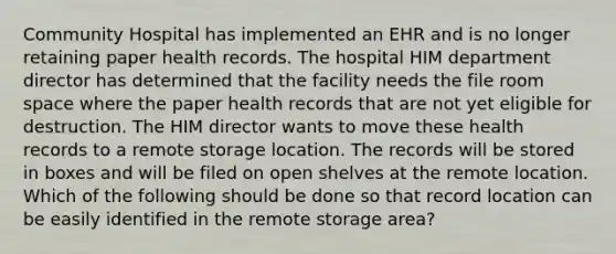 Community Hospital has implemented an EHR and is no longer retaining paper health records. The hospital HIM department director has determined that the facility needs the file room space where the paper health records that are not yet eligible for destruction. The HIM director wants to move these health records to a remote storage location. The records will be stored in boxes and will be filed on open shelves at the remote location. Which of the following should be done so that record location can be easily identified in the remote storage area?