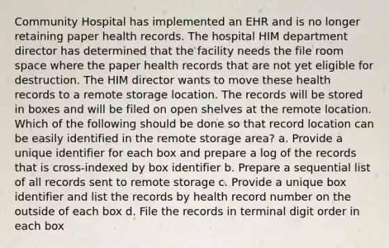 Community Hospital has implemented an EHR and is no longer retaining paper health records. The hospital HIM department director has determined that the facility needs the file room space where the paper health records that are not yet eligible for destruction. The HIM director wants to move these health records to a remote storage location. The records will be stored in boxes and will be filed on open shelves at the remote location. Which of the following should be done so that record location can be easily identified in the remote storage area? a. Provide a unique identifier for each box and prepare a log of the records that is cross-indexed by box identifier b. Prepare a sequential list of all records sent to remote storage c. Provide a unique box identifier and list the records by health record number on the outside of each box d. File the records in terminal digit order in each box