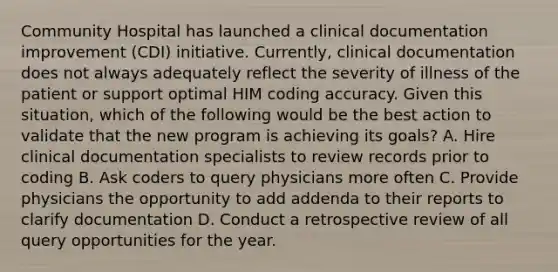 Community Hospital has launched a clinical documentation improvement (CDI) initiative. Currently, clinical documentation does not always adequately reflect the severity of illness of the patient or support optimal HIM coding accuracy. Given this situation, which of the following would be the best action to validate that the new program is achieving its goals? A. Hire clinical documentation specialists to review records prior to coding B. Ask coders to query physicians more often C. Provide physicians the opportunity to add addenda to their reports to clarify documentation D. Conduct a retrospective review of all query opportunities for the year.