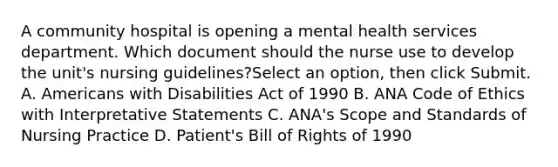 A community hospital is opening a mental health services department. Which document should the nurse use to develop the unit's nursing guidelines?Select an option, then click Submit. A. Americans with Disabilities Act of 1990 B. ANA Code of Ethics with Interpretative Statements C. ANA's Scope and Standards of Nursing Practice D. Patient's Bill of Rights of 1990