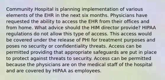 Community Hospital is planning implementation of various elements of the EHR in the next six months. Physicians have requested the ability to access the EHR from their offices and from home. What advice should the HIM director provide? HIPAA regulations do not allow this type of access. This access would be covered under the release of PHI for treatment purposes and poses no security or confidentiality threats. Access can be permitted providing that appropriate safeguards are put in place to protect against threats to security. Access can be permitted because the physicians are on the medical staff of the hospital and are covered by HIPAA as employees.