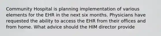 Community Hospital is planning implementation of various elements for the EHR in the next six months. Physicians have requested the ability to access the EHR from their offices and from home. What advice should the HIM director provide