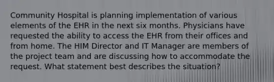 Community Hospital is planning implementation of various elements of the EHR in the next six months. Physicians have requested the ability to access the EHR from their offices and from home. The HIM Director and IT Manager are members of the project team and are discussing how to accommodate the request. What statement best describes the situation?