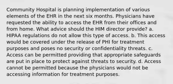 Community Hospital is planning implementation of various elements of the EHR in the next six months. Physicians have requested the ability to access the EHR from their offices and from home. What advice should the HIM director provide? a. HIPAA regulations do not allow this type of access. b. This access would be covered under the release of PHI for treatment purposes and poses no security or confidentiality threats. c. Access can be permitted providing that appropriate safeguards are put in place to protect against threats to security. d. Access cannot be permitted because the physicians would not be accessing information for treatment purposes.