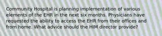 Community Hospital is planning implementation of various elements of the EHR in the next six months. Physicians have requested the ability to access the EHR from their offices and from home. What advice should the HIM director provide?