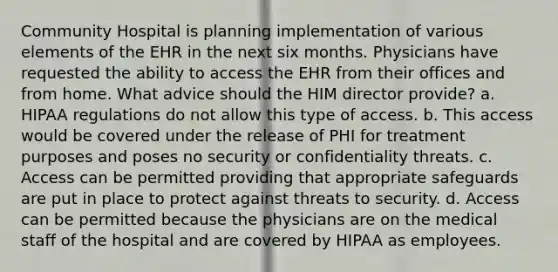 Community Hospital is planning implementation of various elements of the EHR in the next six months. Physicians have requested the ability to access the EHR from their offices and from home. What advice should the HIM director provide? a. HIPAA regulations do not allow this type of access. b. This access would be covered under the release of PHI for treatment purposes and poses no security or confidentiality threats. c. Access can be permitted providing that appropriate safeguards are put in place to protect against threats to security. d. Access can be permitted because the physicians are on the medical staff of the hospital and are covered by HIPAA as employees.