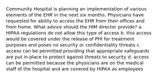 Community Hospital is planning an implementation of various elements of the EHR in the next six months. Physicians have requested for ability to access the EHR from their offices and from home. What advice should the HIM director provide? a. HIPAA regulations do not allow this type of access b. this access would be covered under the release of PHI for treatment purposes and poses no security or confidentiality threats c. access can be permitted providing that appropriate safeguards are put in place to protect against threats to security d. access can be permitted because the physicians are on the medical staff of the hospital and are covered by HIPAA as employees