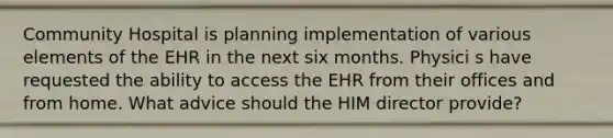 Community Hospital is planning implementation of various elements of the EHR in the next six months. Physici s have requested the ability to access the EHR from their offices and from home. What advice should the HIM director provide?