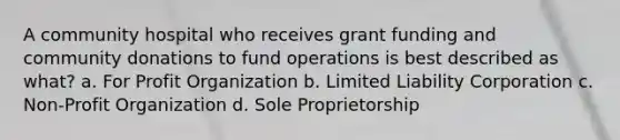 A community hospital who receives grant funding and community donations to fund operations is best described as what? a. For Profit Organization b. Limited Liability Corporation c. Non-Profit Organization d. Sole Proprietorship