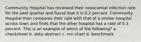 Community Hospital has reviewed their nosocomial infection rate for the past quarter and found that it is 0.2 percent. Community Hospital then compares their rate with that of a similar hospital across town and finds that the other hospital has a rate of 0.3 percent. This is an example of which of the following? a. checksheet b. data abstract c. run chart d. benchmark