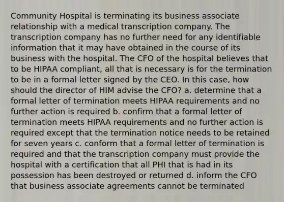 Community Hospital is terminating its business associate relationship with a medical transcription company. The transcription company has no further need for any identifiable information that it may have obtained in the course of its business with the hospital. The CFO of the hospital believes that to be HIPAA compliant, all that is necessary is for the termination to be in a formal letter signed by the CEO. In this case, how should the director of HIM advise the CFO? a. determine that a formal letter of termination meets HIPAA requirements and no further action is required b. confirm that a formal letter of termination meets HIPAA requirements and no further action is required except that the termination notice needs to be retained for seven years c. conform that a formal letter of termination is required and that the transcription company must provide the hospital with a certification that all PHI that is had in its possession has been destroyed or returned d. inform the CFO that business associate agreements cannot be terminated