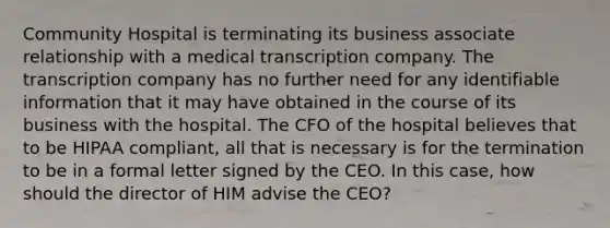 Community Hospital is terminating its business associate relationship with a medical transcription company. The transcription company has no further need for any identifiable information that it may have obtained in the course of its business with the hospital. The CFO of the hospital believes that to be HIPAA compliant, all that is necessary is for the termination to be in a formal letter signed by the CEO. In this case, how should the director of HIM advise the CEO?