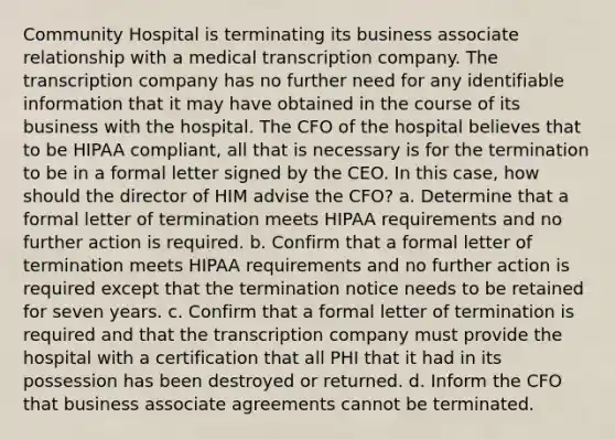 Community Hospital is terminating its business associate relationship with a medical transcription company. The transcription company has no further need for any identifiable information that it may have obtained in the course of its business with the hospital. The CFO of the hospital believes that to be HIPAA compliant, all that is necessary is for the termination to be in a formal letter signed by the CEO. In this case, how should the director of HIM advise the CFO? a. Determine that a formal letter of termination meets HIPAA requirements and no further action is required. b. Confirm that a formal letter of termination meets HIPAA requirements and no further action is required except that the termination notice needs to be retained for seven years. c. Confirm that a formal letter of termination is required and that the transcription company must provide the hospital with a certification that all PHI that it had in its possession has been destroyed or returned. d. Inform the CFO that business associate agreements cannot be terminated.