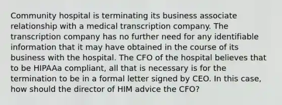 Community hospital is terminating its business associate relationship with a medical transcription company. The transcription company has no further need for any identifiable information that it may have obtained in the course of its business with the hospital. The CFO of the hospital believes that to be HIPAAa compliant, all that is necessary is for the termination to be in a formal letter signed by CEO. In this case, how should the director of HIM advice the CFO?