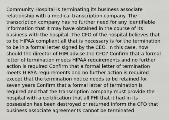 Community Hospital is terminating its business associate relationship with a medical transcription company. The transcription company has no further need for any identifiable information that it may have obtained in the course of its business with the hospital. The CFO of the hospital believes that to be HIPAA compliant all that is necessary is for the termination to be in a formal letter signed by the CEO. In this case, how should the director of HIM advise the CFO? Confirm that a formal letter of termination meets HIPAA requirements and no further action is required Confirm that a formal letter of termination meets HIPAA requirements and no further action is required except that the termination notice needs to be retained for seven years Confirm that a formal letter of termination is required and that the transcription company must provide the hospital with a certification that all PHI that it had in its possession has been destroyed or returned Inform the CFO that business associate agreements cannot be terminated