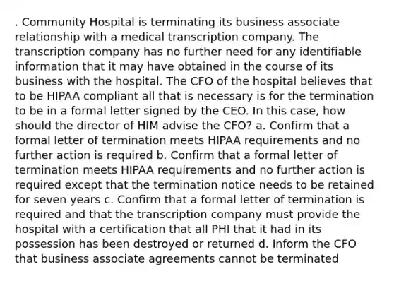 . Community Hospital is terminating its business associate relationship with a medical transcription company. The transcription company has no further need for any identifiable information that it may have obtained in the course of its business with the hospital. The CFO of the hospital believes that to be HIPAA compliant all that is necessary is for the termination to be in a formal letter signed by the CEO. In this case, how should the director of HIM advise the CFO? a. Confirm that a formal letter of termination meets HIPAA requirements and no further action is required b. Confirm that a formal letter of termination meets HIPAA requirements and no further action is required except that the termination notice needs to be retained for seven years c. Confirm that a formal letter of termination is required and that the transcription company must provide the hospital with a certification that all PHI that it had in its possession has been destroyed or returned d. Inform the CFO that business associate agreements cannot be terminated